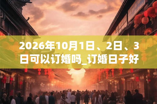 2026年10月1日、2日、3日可以订婚吗_订婚日子好吗 2026年10月1日、2日、3日可以订婚吗_订婚日子好吗