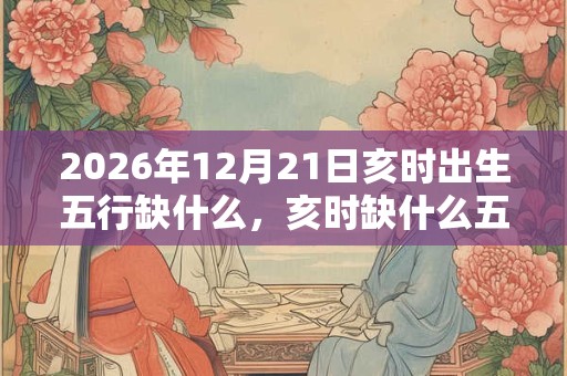 2026年12月21日亥时出生五行缺什么,亥时缺什么五行 2026年12月21日亥时出生五行缺什么,亥时缺什么五行