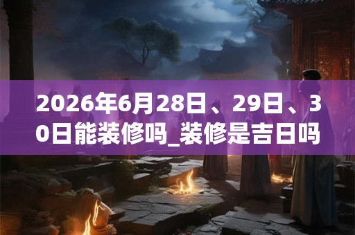 2026年6月28日、29日、30日能装修吗_装修是吉日吗 2026年6月28日、29日、30日能装修吗_装修是吉日吗