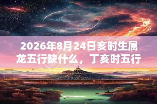 2026年8月24日亥时生属龙五行缺什么,丁亥时五行缺什么 2026年8月24日亥时生属龙五行缺什么,丁亥时五行缺什么