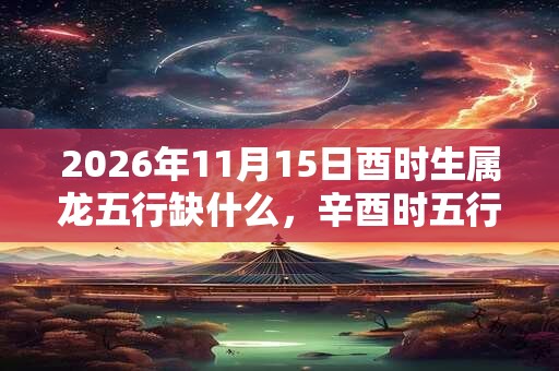 2026年11月15日酉时生属龙五行缺什么,辛酉时五行缺什么 2026年11月15日酉时生属龙五行缺什么,辛酉时五行缺什么