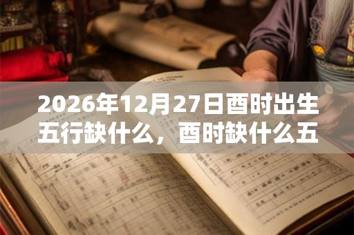 2026年12月27日酉时出生五行缺什么,酉时缺什么五行 2026年12月27日酉时出生五行缺什么,酉时缺什么五行