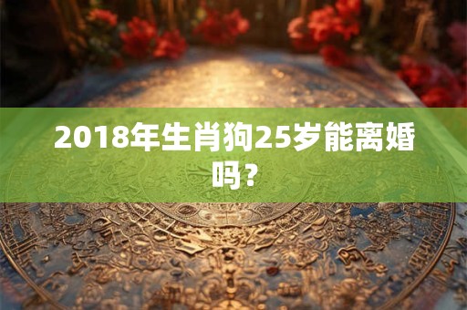 2018年生肖狗25岁能离婚吗? 2018年生肖狗25岁能离婚吗?
