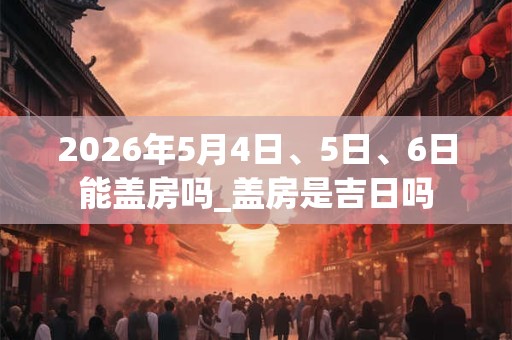 2026年5月4日、5日、6日能盖房吗_盖房是吉日吗 2026年5月4日、5日、6日能盖房吗_盖房是吉日吗