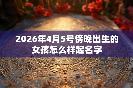2026年4月5号傍晚出生的女孩怎么样起名字 2026年4月5号傍晚出生的女孩怎么样起名字