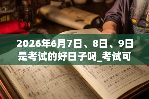 2026年6月7日、8日、9日是考试的好日子吗_考试可以吗 2026年6月7日、8日、9日是考试的好日子吗_考试可以吗