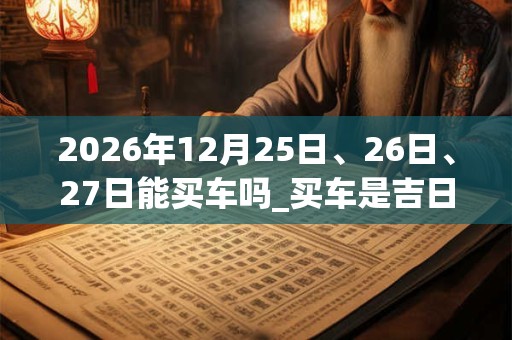 2026年12月25日、26日、27日能买车吗_买车是吉日吗 2026年12月25日、26日、27日能买车吗_买车是吉日吗