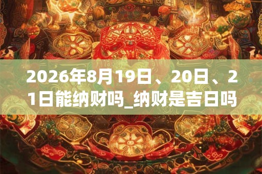 2026年8月19日、20日、21日能纳财吗_纳财是吉日吗