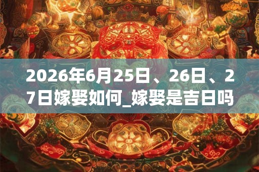 2026年6月25日、26日、27日嫁娶如何_嫁娶是吉日吗 2026年6月25日、26日、27日嫁娶如何_嫁娶是吉日吗