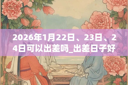2026年1月22日、23日、24日可以出差吗_出差日子好吗