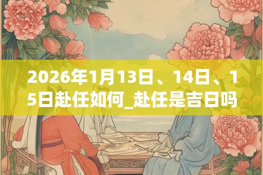 2026年1月13日、14日、15日赴任如何_赴任是吉日吗 2026年1月13日、14日、15日赴任如何_赴任是吉日吗