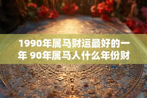 1990年属马财运最好的一年 90年属马人什么年份财运最旺 1990年属马财运最好的一年 90年属马人什么年份财运最旺
