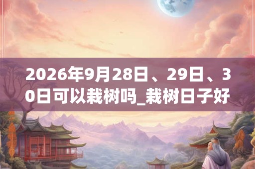 2026年9月28日、29日、30日可以栽树吗_栽树日子好吗 2026年9月28日、29日、30日可以栽树吗_栽树日子好吗