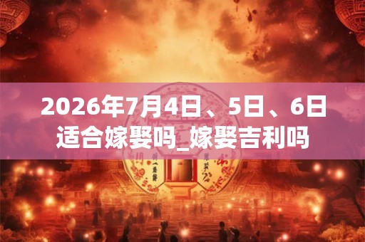 2026年7月4日、5日、6日适合嫁娶吗_嫁娶吉利吗 2026年7月4日、5日、6日适合嫁娶吗_嫁娶吉利吗