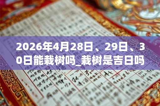 2026年4月28日、29日、30日能栽树吗_栽树是吉日吗 2026年4月28日、29日、30日能栽树吗_栽树是吉日吗