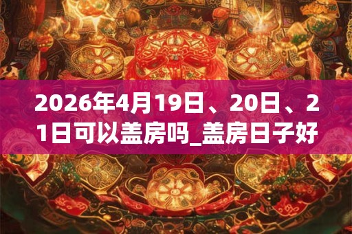 2026年4月19日、20日、21日可以盖房吗_盖房日子好吗 2026年4月19日、20日、21日可以盖房吗_盖房日子好吗