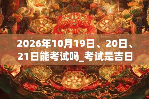 2026年10月19日、20日、21日能考试吗_考试是吉日吗 2026年10月19日、20日、21日能考试吗_考试是吉日吗