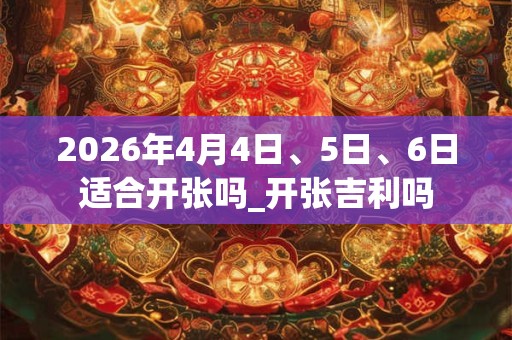 2026年4月4日、5日、6日适合开张吗_开张吉利吗