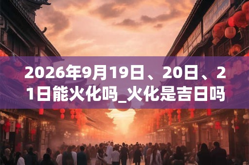 2026年9月19日、20日、21日能火化吗_火化是吉日吗 2026年9月19日、20日、21日能火化吗_火化是吉日吗