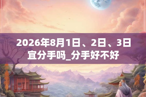 2026年8月1日、2日、3日宜分手吗_分手好不好 2026年8月1日、2日、3日宜分手吗_分手好不好