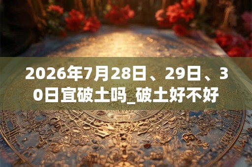 2026年7月28日、29日、30日宜破土吗_破土好不好 2026年7月28日、29日、30日宜破土吗_破土好不好