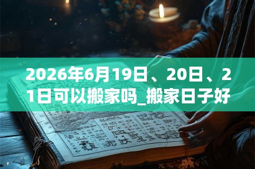 2026年6月19日、20日、21日可以搬家吗_搬家日子好吗