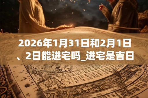 2026年1月31日和2月1日、2日能进宅吗_进宅是吉日吗 2026年1月31日和2月1日、2日能进宅吗_进宅是吉日吗