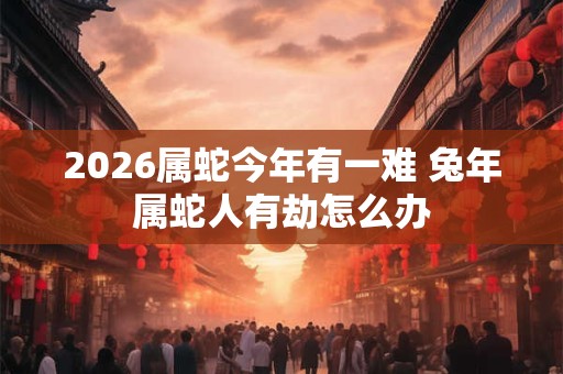 2026属蛇今年有一难 兔年属蛇人有劫怎么办 2026属蛇今年有一难 兔年属蛇人有劫怎么办