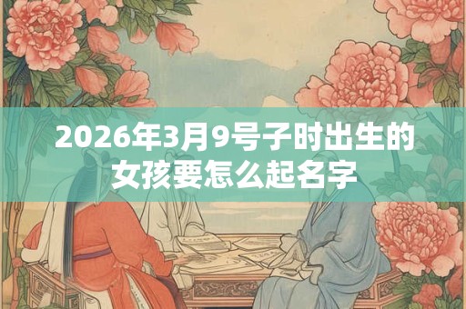 2026年3月9号子时出生的女孩要怎么起名字 2026年3月9号子时出生的女孩要怎么起名字