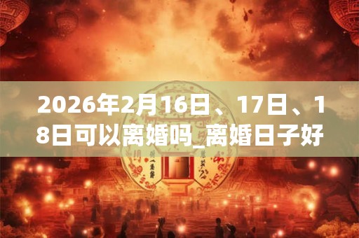 2026年2月16日、17日、18日可以离婚吗_离婚日子好吗 2026年2月16日、17日、18日可以离婚吗_离婚日子好吗