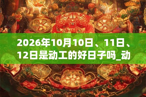 2026年10月10日、11日、12日是动工的好日子吗_动工可以吗 2026年10月10日、11日、12日是动工的好日子吗_动工可以吗
