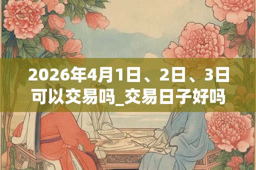 2026年4月1日、2日、3日可以交易吗_交易日子好吗 2026年4月1日、2日、3日可以交易吗_交易日子好吗