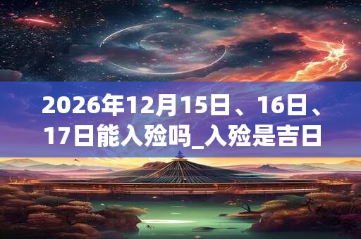 2026年12月15日、16日、17日能入殓吗_入殓是吉日吗