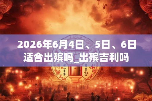 2026年6月4日、5日、6日适合出殡吗_出殡吉利吗 2026年6月4日、5日、6日适合出殡吗_出殡吉利吗