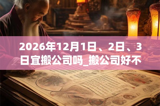 2026年12月1日、2日、3日宜搬公司吗_搬公司好不好 2026年12月1日、2日、3日宜搬公司吗_搬公司好不好