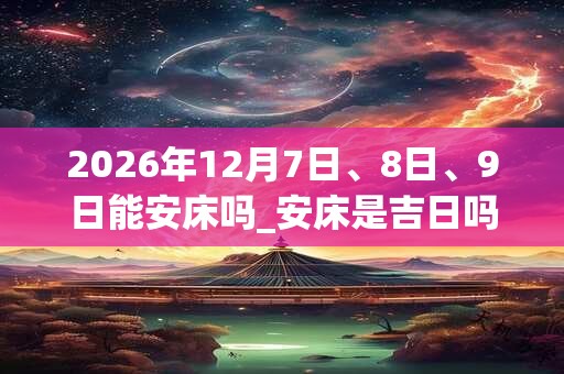 2026年12月7日、8日、9日能安床吗_安床是吉日吗