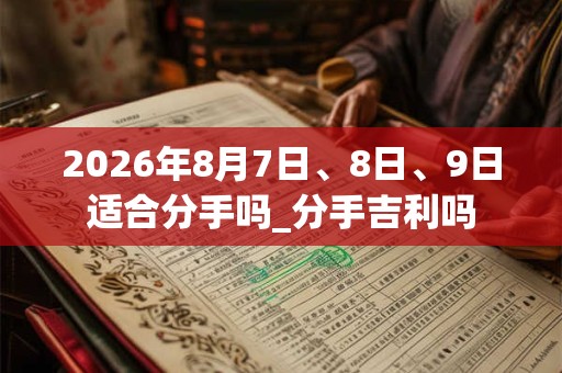 2026年8月7日、8日、9日适合分手吗_分手吉利吗 2026年8月7日、8日、9日适合分手吗_分手吉利吗