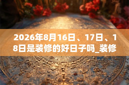 2026年8月16日、17日、18日是装修的好日子吗_装修可以吗 2026年8月16日、17日、18日是装修的好日子吗_装修可以吗