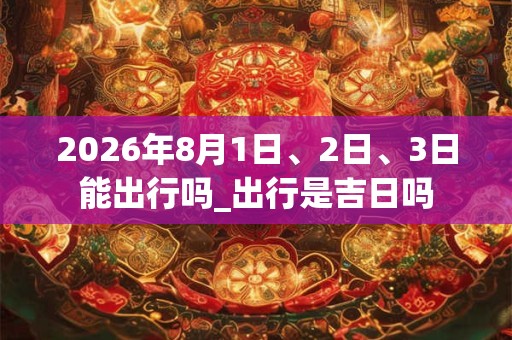 2026年8月1日、2日、3日能出行吗_出行是吉日吗