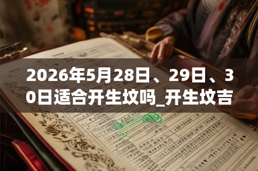 2026年5月28日、29日、30日适合开生坟吗_开生坟吉利吗 2026年5月28日、29日、30日适合开生坟吗_开生坟吉利吗