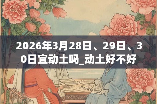 2026年3月28日、29日、30日宜动土吗_动土好不好 2026年3月28日、29日、30日宜动土吗_动土好不好