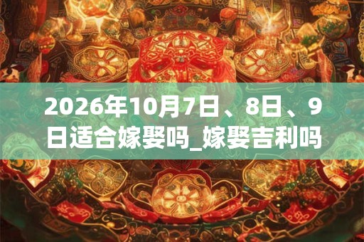 2026年10月7日、8日、9日适合嫁娶吗_嫁娶吉利吗 2026年10月7日、8日、9日适合嫁娶吗_嫁娶吉利吗