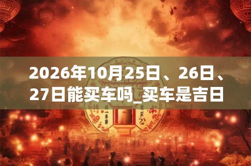 2026年10月25日、26日、27日能买车吗_买车是吉日吗