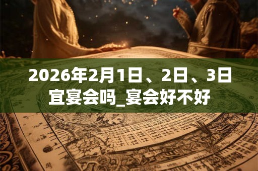 2026年2月1日、2日、3日宜宴会吗_宴会好不好