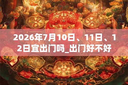 2026年7月10日、11日、12日宜出门吗_出门好不好 2026年7月10日、11日、12日宜出门吗_出门好不好