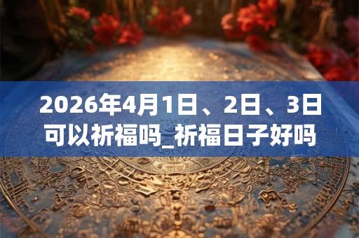 2026年4月1日、2日、3日可以祈福吗_祈福日子好吗