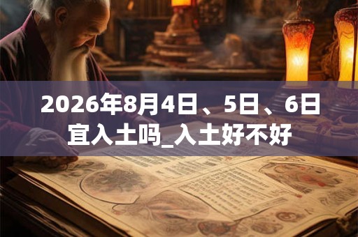 2026年8月4日、5日、6日宜入土吗_入土好不好 2026年8月4日、5日、6日宜入土吗_入土好不好