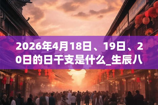 2026年4月18日、19日、20日的日干支是什么_生辰八字 2026年4月18日、19日、20日的日干支是什么_生辰八字