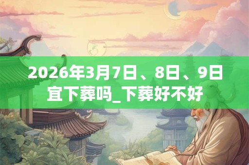 2026年3月7日、8日、9日宜下葬吗_下葬好不好 2026年3月7日、8日、9日宜下葬吗_下葬好不好