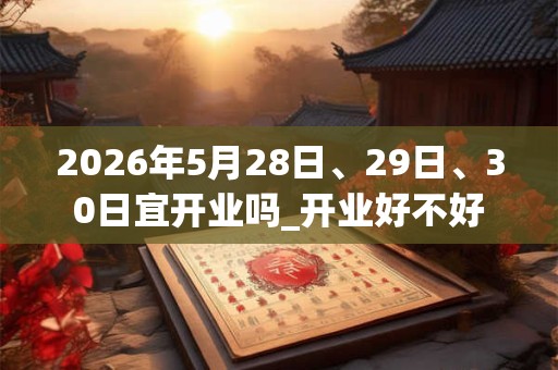 2026年5月28日、29日、30日宜开业吗_开业好不好 2026年5月28日、29日、30日宜开业吗_开业好不好